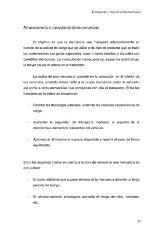 Transporte y Logística Internacional
20
Almacenamiento y manipulación de las mercancías
El objetivo es que la mercancía sea manejada adecuadamente en
función de la unidad de carga que se utilice o del tipo de producto que se trate:
los contenedores con grúas especiales, toros o torres móviles; y los palés con
carretillas elevadoras. La manipulación inadecuada es, según las estadísticas,
la mayor causa de daños en el transporte.
La estiba de una mercancía consiste en la colocación en el interior de
los vehículos, evitando daños tanto a la propia mercancía como al vehículo,
así como a otras mercancías que compartan con ella el transporte. Entre las
funciones de la estiba se encuentran:
- Facilitar las descargas parciales, evitando las costosas separaciones de
carga.
- Aumentar la seguridad del transporte mediante la sujeción de la
mercancía a elementos resistentes del vehículo.
- Aprovechar al máximo el espacio disponible y repartir el peso de forma
equilibrada.
Entre los aspectos a tener en cuenta a la hora de almacenar una mercancía se
encuentran:
- El coste adicional que supone almacenar la mercancía durante un largo
periodo de tiempo.
- El almacenamiento prolongado aumenta el riesgo de robo, roedores,
etc.
 