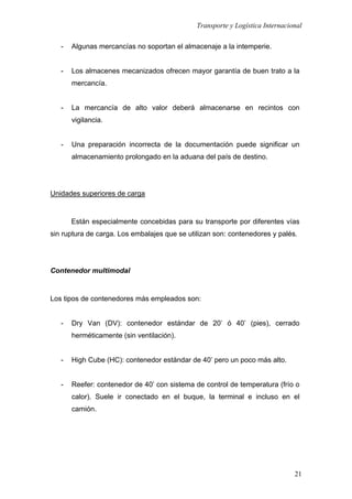 Transporte y Logística Internacional
21
- Algunas mercancías no soportan el almacenaje a la intemperie.
- Los almacenes mecanizados ofrecen mayor garantía de buen trato a la
mercancía.
- La mercancía de alto valor deberá almacenarse en recintos con
vigilancia.
- Una preparación incorrecta de la documentación puede significar un
almacenamiento prolongado en la aduana del país de destino.
Unidades superiores de carga
Están especialmente concebidas para su transporte por diferentes vías
sin ruptura de carga. Los embalajes que se utilizan son: contenedores y palés.
Contenedor multimodal
Los tipos de contenedores más empleados son:
- Dry Van (DV): contenedor estándar de 20’ ó 40’ (pies), cerrado
herméticamente (sin ventilación).
- High Cube (HC): contenedor estándar de 40’ pero un poco más alto.
- Reefer: contenedor de 40’ con sistema de control de temperatura (frío o
calor). Suele ir conectado en el buque, la terminal e incluso en el
camión.
 