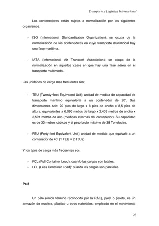 Transporte y Logística Internacional
23
Los contenedores están sujetos a normalización por los siguientes
organismos:
- ISO (International Standardization Organization): se ocupa de la
normalización de los contenedores en cuyo transporte multimodal hay
una fase marítima.
- IATA (International Air Transport Association): se ocupa de la
normalización en aquellos casos en que hay una fase aérea en el
transporte multimodal.
Las unidades de carga más frecuentes son:
- TEU (Twenty−feet Equivalent Unit): unidad de medida de capacidad de
transporte marítimo equivalente a un contenedor de 20’. Sus
dimensiones son: 20 pies de largo x 8 pies de ancho x 8,5 pies de
altura, equivalentes a 6,096 metros de largo x 2,438 metros de ancho x
2,591 metros de alto (medidas externas del contenedor). Su capacidad
es de 33 metros cúbicos y el peso bruto máximo de 28 Toneladas.
- FEU (Forty-feet Equivalent Unit): unidad de medida que equivale a un
contenedor de 40’ (1 FEU = 2 TEUs)
Y los tipos de carga más frecuentes son:
- FCL (Full Container Load): cuando las cargas son totales.
- LCL (Less Container Load): cuando las cargas son parciales.
Palé
Un palé (único término reconocido por la RAE), palet o paleta, es un
armazón de madera, plástico u otros materiales, empleado en el movimiento
 