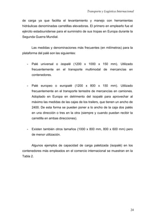 Transporte y Logística Internacional
24
de carga ya que facilita el levantamiento y manejo con herramientas
hidráulicas denominadas carretillas elevadoras. El primero en emplearlo fue el
ejército estadounidense para el suministro de sus tropas en Europa durante la
Segunda Guerra Mundial.
Las medidas y denominaciones más frecuentes (en milímetros) para la
plataforma del palé son las siguientes:
- Palé universal o isopalé (1200 x 1000 x 150 mm). Utilizado
frecuentemente en el transporte multimodal de mercancías en
contenedores.
- Palé europeo o europalé (1200 x 800 x 150 mm). Utilizado
frecuentemente en el transporte terrestre de mercancías en camiones.
Adoptado en Europa en detrimento del isopalé para aprovechar al
máximo las medidas de las cajas de los trailers, que tienen un ancho de
2400. De esta forma se pueden poner a lo ancho de la caja dos palés
en una dirección o tres en la otra (siempre y cuando puedan recibir la
carretilla en ambas direcciones).
- Existen también otros tamaños (1000 x 800 mm, 800 x 600 mm) pero
de menor utilización.
Algunos ejemplos de capacidad de carga paletizada (isopalé) en los
contenedores más empleados en el comercio internacional se muestran en la
Tabla 2.
 