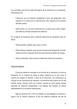 Transporte y Logística Internacional
29
Los conceptos que forman parte del seguro de la mercancía en el transporte
internacional son:
- Franquicia: es una limitación establecida a favor del asegurador, bien
respecto a la cuantía de la indemnización, bien respecto de la entidad
del daño sufrido.
- Sobre prima: es una prima adicional que se abona para cubrir riesgos
que están en principio excluidos de cobertura.
En el seguro de transporte tienen especial relevancia los siguientes tipos de
póliza:
- Póliza sencilla o aislada: sólo cubre un envió.
- Póliza abierta o flotante: cubre envíos sucesivos del asegurado. Permite
mejores primas y organizar de forma más racional la gestión de riesgos.
- Póliza combinada: cubre envíos en diferentes medios de transporte.
Tipos de cobertura
El tipo de cobertura a escoger va en función de la mercancía y la ruta de
transporte. En la mayoría de casos la mejor cobertura es la que cubre al
máximo los riesgos de pérdida o daño de la mercancía. Las exclusiones se
incluyen en las condiciones de cobertura. Los términos más usados son los del
Institute Cargo Clauses (ICC) de Londres, aunque en otros países existen
cláusulas de cobertura comparables a las inglesas que también se utilizan
habitualmente en el comercio internacional.
Bajo los términos CIF y CIP el vendedor no está obligado a contratar un
seguro con la máxima cobertura. El tipo de cobertura depende del tipo de
 
