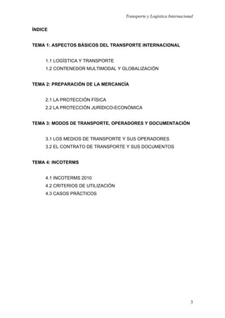 Transporte y Logística Internacional
3
ÍNDICE
TEMA 1: ASPECTOS BÁSICOS DEL TRANSPORTE INTERNACIONAL
1.1 LOGÍSTICA Y TRANSPORTE
1.2 CONTENEDOR MULTIMODAL Y GLOBALIZACIÓN
TEMA 2: PREPARACIÓN DE LA MERCANCÍA
2.1 LA PROTECCIÓN FÍSICA
2.2 LA PROTECCIÓN JURÍDICO-ECONÓMICA
TEMA 3: MODOS DE TRANSPORTE, OPERADORES Y DOCUMENTACIÓN
3.1 LOS MEDIOS DE TRANSPORTE Y SUS OPERADORES
3.2 EL CONTRATO DE TRANSPORTE Y SUS DOCUMENTOS
TEMA 4: INCOTERMS
4.1 INCOTERMS 2010
4.2 CRITERIOS DE UTILIZACIÓN
4.3 CASOS PRÁCTICOS
 