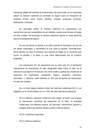 Transporte y Logística Internacional
30
mercancía objeto del contrato de compraventa. De este modo, no es costumbre
utilizar la máxima cobertura al contratar el seguro para el transporte de
materias primas como áridos, petróleo, metales, productos químicos,
fertilizantes o cereales.
Es razonable utilizar la máxima cobertura en operaciones con
mercancías que son susceptibles de ser robadas, puesto que incluyen el riesgo
de robo y pillaje. Sin embargo, la máxima cobertura supone un coste adicional
para el contratante del seguro.
Si una mercancía se pierde o se daña durante el transporte, es una de
las partes (exportador o importador) la que sufre la pérdida. Generalmente,
dicha pérdida es para la empresa que soporta el riesgo en el momento que
ocurre la pérdida o el daño, lo cual viene determinado por el Incoterm
empleado.
Las mercancías han de asegurarse por su valor real. En el transporte
internacional de mercancías, el valor asegurable debe incluir el valor de la
mercancía que figure en la factura, más otros costes y gastos que encarecen la
operación de exportación (transporte, seguro, despacho aduanero,
aranceles,…). Además, suele añadirse un 10% por los gastos de reclamación
en caso de siniestro.
Así, un buen seguro debería incluir las máximas coberturas ICC A, ser
pagadero en la misma divisa y en un 110% del valor total de la operación:
- ICC A: Máxima cobertura (cobertura todo riesgo, all risks), que excluye
la intervención voluntaria del asegurado en el daño, el embalaje
inadecuado, los defectos propios, las demoras, insolvencias, guerras y
huelgas (éstos dos últimos riesgos pueden cubrirse aparte).
- ICC B: Cobertura intermedia
- ICC C: Mínima cobertura
 