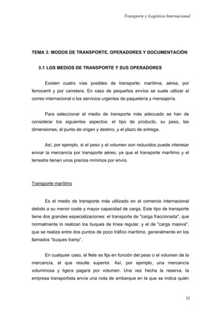 Transporte y Logística Internacional
31
TEMA 3: MODOS DE TRANSPORTE, OPERADORES Y DOCUMENTACIÓN
3.1 LOS MEDIOS DE TRANSPORTE Y SUS OPERADORES
Existen cuatro vías posibles de transporte: marítima, aérea, por
ferrocarril y por carretera. En caso de pequeños envíos se suele utilizar el
correo internacional o los servicios urgentes de paquetería y mensajería.
Para seleccionar el medio de transporte más adecuado se han de
considerar los siguientes aspectos: el tipo de producto, su peso, las
dimensiones, el punto de origen y destino, y el plazo de entrega.
Así, por ejemplo, si el peso y el volumen son reducidos puede interesar
enviar la mercancía por transporte aéreo, ya que el transporte marítimo y el
terrestre tienen unos precios mínimos por envío.
Transporte marítimo
Es el medio de transporte más utilizado en el comercio internacional
debido a su menor coste y mayor capacidad de carga. Este tipo de transporte
tiene dos grandes especializaciones: el transporte de "carga fraccionada", que
normalmente lo realizan los buques de línea regular, y el de "carga masiva",
que se realiza entre dos puntos de poco tráfico marítimo, generalmente en los
llamados “buques tramp”.
En cualquier caso, el flete se fija en función del peso o el volumen de la
mercancía, el que resulte superior. Así, por ejemplo, una mercancía
voluminosa y ligera pagará por volumen. Una vez hecha la reserva, la
empresa transportista envía una nota de embarque en la que se indica quién
 