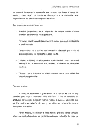 Transporte y Logística Internacional
32
se ocupará de recoger la mercancía una vez que ésta llegue al puerto de
destino, quién pagará los costes de descarga y si la mercancía debe
depositarse en los almacenes del puerto de destino.
Los operadores que intervienen son:
- Armador (Shipowner): es el propietario del buque. Puede suscribir
contratos de fletamento con el porteador.
- Porteador: es el transportista propiamente dicho, que puede ser también
el propio armador.
- Consignatario: es el agente del armador o porteador que realiza la
gestión comercial del transporte en cada puerto.
- Cargador (Shipper): es el exportador o el importador responsable del
embarque de la mercancía que suscribe el contrato de transporte
marítimo.
- Estibador: es el empleado de la empresa autorizada para realizar las
operaciones portuarias.
Transporte aéreo
El transporte aéreo tiene la gran ventaja de la rapidez. Es una vía muy
utilizada para llegar a mercados poco accesibles y para el transporte de
productos perecederos o de gran valor en relación a su peso. Es el más caro
de los medios en relación al peso y se utiliza frecuentemente para el
transporte de muestras.
Por su rapidez, en relación a otros medios, presenta varias ventajas:
ahorro de costes financieros de capital inmovilizado; reducción del coste de
 