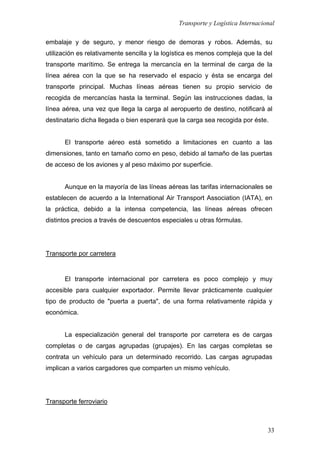 Transporte y Logística Internacional
33
embalaje y de seguro, y menor riesgo de demoras y robos. Además, su
utilización es relativamente sencilla y la logística es menos compleja que la del
transporte marítimo. Se entrega la mercancía en la terminal de carga de la
línea aérea con la que se ha reservado el espacio y ésta se encarga del
transporte principal. Muchas líneas aéreas tienen su propio servicio de
recogida de mercancías hasta la terminal. Según las instrucciones dadas, la
línea aérea, una vez que llega la carga al aeropuerto de destino, notificará al
destinatario dicha llegada o bien esperará que la carga sea recogida por éste.
El transporte aéreo está sometido a limitaciones en cuanto a las
dimensiones, tanto en tamaño como en peso, debido al tamaño de las puertas
de acceso de los aviones y al peso máximo por superficie.
Aunque en la mayoría de las líneas aéreas las tarifas internacionales se
establecen de acuerdo a la International Air Transport Association (IATA), en
la práctica, debido a la intensa competencia, las líneas aéreas ofrecen
distintos precios a través de descuentos especiales u otras fórmulas.
Transporte por carretera
El transporte internacional por carretera es poco complejo y muy
accesible para cualquier exportador. Permite llevar prácticamente cualquier
tipo de producto de "puerta a puerta", de una forma relativamente rápida y
económica.
La especialización general del transporte por carretera es de cargas
completas o de cargas agrupadas (grupajes). En las cargas completas se
contrata un vehículo para un determinado recorrido. Las cargas agrupadas
implican a varios cargadores que comparten un mismo vehículo.
Transporte ferroviario
 