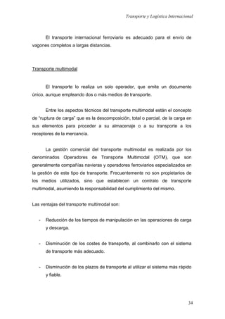 Transporte y Logística Internacional
34
El transporte internacional ferroviario es adecuado para el envío de
vagones completos a largas distancias.
Transporte multimodal
El transporte lo realiza un solo operador, que emite un documento
único, aunque empleando dos o más medios de transporte.
Entre los aspectos técnicos del transporte multimodal están el concepto
de “ruptura de carga” que es la descomposición, total o parcial, de la carga en
sus elementos para proceder a su almacenaje o a su transporte a los
receptores de la mercancía.
La gestión comercial del transporte multimodal es realizada por los
denominados Operadores de Transporte Multimodal (OTM), que son
generalmente compañías navieras y operadores ferroviarios especializados en
la gestión de este tipo de transporte. Frecuentemente no son propietarios de
los medios utilizados, sino que establecen un contrato de transporte
multimodal, asumiendo la responsabilidad del cumplimiento del mismo.
Las ventajas del transporte multimodal son:
- Reducción de los tiempos de manipulación en las operaciones de carga
y descarga.
- Disminución de los costes de transporte, al combinarlo con el sistema
de transporte más adecuado.
- Disminución de los plazos de transporte al utilizar el sistema más rápido
y fiable.
 
