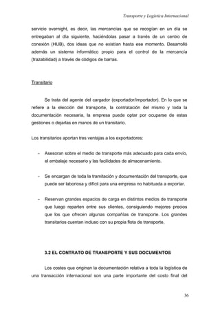 Transporte y Logística Internacional
36
servicio overnight, es decir, las mercancías que se recogían en un día se
entregaban al día siguiente, haciéndolas pasar a través de un centro de
conexión (HUB), dos ideas que no existían hasta ese momento. Desarrolló
además un sistema informático propio para el control de la mercancía
(trazabilidad) a través de códigos de barras.
Transitario
Se trata del agente del cargador (exportador/importador). En lo que se
refiere a la elección del transporte, la contratación del mismo y toda la
documentación necesaria, la empresa puede optar por ocuparse de estas
gestiones o dejarlas en manos de un transitario.
Los transitarios aportan tres ventajas a los exportadores:
- Asesoran sobre el medio de transporte más adecuado para cada envío,
el embalaje necesario y las facilidades de almacenamiento.
- Se encargan de toda la tramitación y documentación del transporte, que
puede ser laboriosa y difícil para una empresa no habituada a exportar.
- Reservan grandes espacios de carga en distintos medios de transporte
que luego reparten entre sus clientes, consiguiendo mejores precios
que los que ofrecen algunas compañías de transporte. Los grandes
transitarios cuentan incluso con su propia flota de transporte.
3.2 EL CONTRATO DE TRANSPORTE Y SUS DOCUMENTOS
Los costes que originan la documentación relativa a toda la logística de
una transacción internacional son una parte importante del costo final del
 