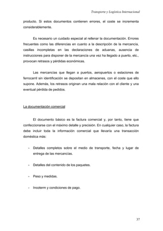 Transporte y Logística Internacional
37
producto. Si estos documentos contienen errores, el coste se incrementa
considerablemente.
Es necesario un cuidado especial al rellenar la documentación. Errores
frecuentes como las diferencias en cuanto a la descripción de la mercancía,
casillas incompletas en las declaraciones de aduanas, ausencia de
instrucciones para disponer de la mercancía una vez ha llegado a puerto, etc.,
provocan retrasos y pérdidas económicas.
Las mercancías que llegan a puertos, aeropuertos o estaciones de
ferrocarril sin identificación se depositan en almacenes, con el coste que ello
supone. Además, los retrasos originan una mala relación con el cliente y una
eventual pérdida de pedidos.
La documentación comercial
El documento básico es la factura comercial y, por tanto, tiene que
confeccionarse con el máximo detalle y precisión. En cualquier caso, la factura
debe incluir toda la información comercial que llevaría una transacción
doméstica más:
- Detalles completos sobre el medio de transporte, fecha y lugar de
entrega de las mercancías.
- Detalles del contenido de los paquetes.
- Peso y medidas.
- Incoterm y condiciones de pago.
 