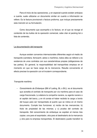 Transporte y Logística Internacional
38
Para el inicio de las operaciones, y en especial cuando existen anticipos
a cuenta, suele utilizarse un documento similar en cuanto a información se
refiere. Es la factura provisional o factura proforma, que incluye precisamente
esta mención en su formulación.
Como documento que acompaña a la factura, en el que se recoge el
contenido de los bultos de la operación comercial, cabe citar el packing list o
lista de contenido.
La documentación del transporte
Aunque existen convenios internacionales diferentes según el medio de
transporte (carretera, ferrocarril, aéreo o marítimo), todos ellos se refieren a la
existencia de unos contratos con sus características propias (obligaciones de
las partes). En general, la responsabilidad del transportista empieza en el
momento en que se hace cargo de la mercancía. Resulta conveniente al
efecto precisar la operación con el Incoterm correspondiente.
Transporte marítimo:
- Conocimiento de Embarque (Bill of Lading, BL o B/L): es el documento
que acredita el contrato de transporte por vía marítima para el caso de
carga fraccionada. Lo elabora la compañía naviera, su agente naviero o
el capitán del barco, y en él consta el haber recibido la carga a bordo
del buque para ser transportada al puerto que se indica en el mismo
documento. Cumple tres funciones: a) recibo de las mercancías; b)
título de propiedad de las mismas; y c) prueba del contrato de
transporte. Del conocimiento de embarque se expiden al menos tres
copias: una para el exportador, otra para el destinatario de la mercancía
y otra para la empresa transportista. El destinatario puede transferir la
 