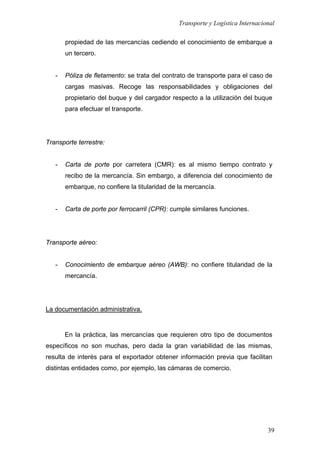 Transporte y Logística Internacional
39
propiedad de las mercancías cediendo el conocimiento de embarque a
un tercero.
- Póliza de fletamento: se trata del contrato de transporte para el caso de
cargas masivas. Recoge las responsabilidades y obligaciones del
propietario del buque y del cargador respecto a la utilización del buque
para efectuar el transporte.
Transporte terrestre:
- Carta de porte por carretera (CMR): es al mismo tiempo contrato y
recibo de la mercancía. Sin embargo, a diferencia del conocimiento de
embarque, no confiere la titularidad de la mercancía.
- Carta de porte por ferrocarril (CPR): cumple similares funciones.
Transporte aéreo:
- Conocimiento de embarque aéreo (AWB): no confiere titularidad de la
mercancía.
La documentación administrativa.
En la práctica, las mercancías que requieren otro tipo de documentos
específicos no son muchas, pero dada la gran variabilidad de las mismas,
resulta de interés para el exportador obtener información previa que facilitan
distintas entidades como, por ejemplo, las cámaras de comercio.
 