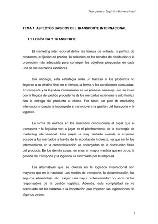 Transporte y Logística Internacional
4
TEMA 1: ASPECTOS BÁSICOS DEL TRANSPORTE INTERNACIONAL
1.1 LOGÍSTICA Y TRANSPORTE
El marketing internacional define las formas de entrada, la política de
productos, la fijación de precios, la selección de los canales de distribución y la
promoción más adecuada para conseguir los objetivos propuestos en cada
uno de los mercados exteriores.
Sin embargo, esta estrategia sería un fracaso si los productos no
llegaran a su destino final en el tiempo, la forma y las condiciones adecuadas.
El transporte y la logística internacional es un proceso complejo, que se inicia
con la llegada del pedido procedente de los mercados exteriores y sólo finaliza
con la entrega del producto al cliente. Por tanto, un plan de marketing
internacional quedaría incompleto si no incluyera la gestión del transporte y la
logística.
La forma de entrada en los mercados condicionará el papel que el
transporte y la logística van a jugar en el planteamiento de la estrategia de
marketing internacional. Este papel es muy limitado cuando la empresa
accede a los mercados a través de la exportación indirecta, ya que serán los
intermediarios en la comercialización los encargados de la distribución física
del producto. En los demás casos, en unos en mayor medida que en otros, la
gestión del transporte y la logística es controlada por la empresa.
Las alternativas que se ofrecen en la logística internacional son
mayores que en la nacional. Los medios de transporte, la documentación, los
seguros, el embalaje, etc., exigen una mayor profesionalidad por parte de los
responsables de la gestión logística. Además, esta complejidad se ve
acentuada por las barreras a la importación que imponen las legislaciones de
algunos países.
 