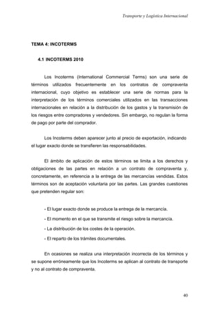 Transporte y Logística Internacional
40
TEMA 4: INCOTERMS
4.1 INCOTERMS 2010
Los Incoterms (International Commercial Terms) son una serie de
términos utilizados frecuentemente en los contratos de compraventa
internacional, cuyo objetivo es establecer una serie de normas para la
interpretación de los términos comerciales utilizados en las transacciones
internacionales en relación a la distribución de los gastos y la transmisión de
los riesgos entre compradores y vendedores. Sin embargo, no regulan la forma
de pago por parte del comprador.
Los Incoterms deben aparecer junto al precio de exportación, indicando
el lugar exacto donde se transfieren las responsabilidades.
El ámbito de aplicación de estos términos se limita a los derechos y
obligaciones de las partes en relación a un contrato de compraventa y,
concretamente, en referencia a la entrega de las mercancías vendidas. Estos
términos son de aceptación voluntaria por las partes. Las grandes cuestiones
que pretenden regular son:
- El lugar exacto donde se produce la entrega de la mercancía.
- El momento en el que se transmite el riesgo sobre la mercancía.
- La distribución de los costes de la operación.
- El reparto de los trámites documentales.
En ocasiones se realiza una interpretación incorrecta de los términos y
se supone erróneamente que los Incoterms se aplican al contrato de transporte
y no al contrato de compraventa.
 
