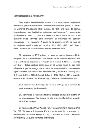 Transporte y Logística Internacional
41
Cambios respecto a la versión 2000
Para resolver la problemática surgida por el conocimiento impreciso de
las distintas prácticas comerciales utilizadas en los distintos países, la Cámara
de Comercio Internacional (CCI) publicó en 1936 una serie de normas
internacionales cuya finalidad era establecer una interpretación común de los
términos comerciales, conocidas con el nombre de Incoterms. La CCI ha ido
revisando estos términos para adaptarlos al desarrollo del comercio
internacional y el transporte. A partir de la primera versión se han ido
introduciendo modificaciones en los años 1953, 1967, 1976, 1980, 1990 y
2000. La versión en uso actualmente son los Incoterms 2010.
El 1 de enero de 2011 entraron en vigor los nuevos Incoterms 2010,
recogidos en la publicación Nº 715E. Dentro de los cambios respecto a la
versión anterior se encuentra la reducción en el número de términos, pasando
de 13 a 11. Estos cambios tienen lugar en el llamado grupo D, que hace
referencia a que se entrega la mercancía asumiendo costos y riesgo en el
lugar de destino. Se eliminan los Incoterms DAF (Delivered at Frontier), DES
(Delivered ExShip), DEQ (Delivered ExQuay) y DDU (Delivered Duty Unpaid).
Solamente se mantiene DDP (Deliverd Duty Paid) y se crean los siguientes:
- DAT (Delivered at Terminal): Se refiere a entrega en la terminal de
destino, después de descargado.
- DAP (Delivered at Place): Se refiere a entregas en el país de destino en
un lugar acordado. Este término permite una mayor flexibilidad respecto
al punto de entrega.
Se mantienen EXW (Ex-Works), FCA (Free Carrier), CPT (Carriage Paid
To), CIP (Carriage and Insurance Paid), y se recomienda no emplear con
contenedores FAS (Free Alongside Ship), FOB (Free on Board), CFR (Cost
and Freight) y CIF (Cost, Insurance and Freight)
 