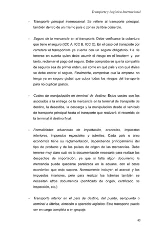 Transporte y Logística Internacional
43
- Transporte principal internacional: Se refiere al transporte principal,
también dentro de un mismo país o zonas de libre comercio.
- Seguro de la mercancía en el transporte: Debe verificarse la cobertura
que tiene el seguro (ICC A, ICC B, ICC C). En el caso del transporte por
carretera el transportista ya cuenta con un seguro obligatorio. Ha de
tenerse en cuenta quien debe asumir el riesgo en el Incoterm y, por
tanto, reclamar el pago del seguro. Debe comprobarse que la compañía
de seguros sea de primer orden, así como en qué país y con qué divisa
se debe cobrar el seguro. Finalmente, comprobar que la empresa no
tenga ya un seguro global que cubra todos los riesgos del transporte
para no duplicar gastos.
- Costes de manipulación en terminal de destino: Estos costes son los
asociados a la entrega de la mercancía en la terminal de transporte de
destino, la desestiba, la descarga y la manipulación desde el vehículo
de transporte principal hasta el transporte que realizará el recorrido de
la terminal al destino final.
- Formalidades aduaneras de importación, aranceles, impuestos
interiores, impuestos especiales y trámites: Cada país o área
económica tiene su reglamentación, dependiendo principalmente del
tipo de producto y de los países de origen de las mercancías. Debe
tenerse muy claro cuál es la documentación necesaria para realizar los
despachos de importación, ya que si falta algún documento la
mercancía puede quedarse paralizada en la aduana, con el coste
económico que esto supone. Normalmente incluyen el arancel y los
impuestos interiores, pero para realizar los trámites también se
necesitan otros documentos (certificado de origen, certificado de
inspección, etc.)
- Transporte interior en el país de destino, del puerto, aeropuerto o
terminal a fábrica, almacén u operador logístico: Este transporte puede
ser en carga completa o en grupaje.
 