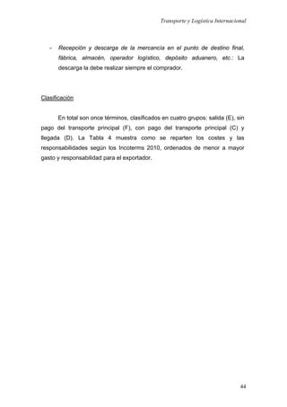 Transporte y Logística Internacional
44
- Recepción y descarga de la mercancía en el punto de destino final,
fábrica, almacén, operador logístico, depósito aduanero, etc.: La
descarga la debe realizar siempre el comprador.
Clasificación
En total son once términos, clasificados en cuatro grupos: salida (E), sin
pago del transporte principal (F), con pago del transporte principal (C) y
llegada (D). La Tabla 4 muestra como se reparten los costes y las
responsabilidades según los Incoterms 2010, ordenados de menor a mayor
gasto y responsabilidad para el exportador.
 