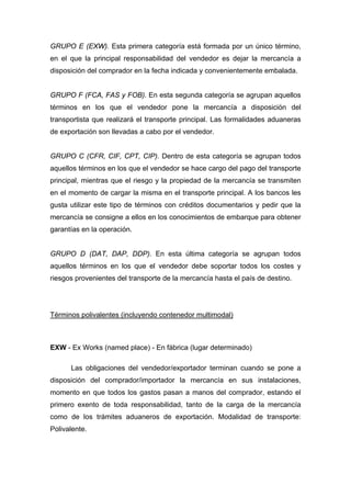 GRUPO E (EXW). Esta primera categoría está formada por un único término,
en el que la principal responsabilidad del vendedor es dejar la mercancía a
disposición del comprador en la fecha indicada y convenientemente embalada.
GRUPO F (FCA, FAS y FOB). En esta segunda categoría se agrupan aquellos
términos en los que el vendedor pone la mercancía a disposición del
transportista que realizará el transporte principal. Las formalidades aduaneras
de exportación son llevadas a cabo por el vendedor.
GRUPO C (CFR, CIF, CPT, CIP). Dentro de esta categoría se agrupan todos
aquellos términos en los que el vendedor se hace cargo del pago del transporte
principal, mientras que el riesgo y la propiedad de la mercancía se transmiten
en el momento de cargar la misma en el transporte principal. A los bancos les
gusta utilizar este tipo de términos con créditos documentarios y pedir que la
mercancía se consigne a ellos en los conocimientos de embarque para obtener
garantías en la operación.
GRUPO D (DAT, DAP, DDP). En esta última categoría se agrupan todos
aquellos términos en los que el vendedor debe soportar todos los costes y
riesgos provenientes del transporte de la mercancía hasta el país de destino.
Términos polivalentes (incluyendo contenedor multimodal)
EXW - Ex Works (named place) - En fábrica (lugar determinado)
Las obligaciones del vendedor/exportador terminan cuando se pone a
disposición del comprador/importador la mercancía en sus instalaciones,
momento en que todos los gastos pasan a manos del comprador, estando el
primero exento de toda responsabilidad, tanto de la carga de la mercancía
como de los trámites aduaneros de exportación. Modalidad de transporte:
Polivalente.
 
