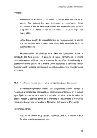 Transporte y Logística Internacional
47
Riesgos:
- Al no controlar el despacho aduanero, podemos tener dificultades en
obtener los documentos que justifiquen la exportación. Estos
documentos (DUA, en la Unión Europea) son necesarios para justificar
la operación y no tener problemas con hacienda a nivel de impuestos
(IVA o IGIC).
- La ley de prevención de riesgos laborales en muchos países no permite
que una persona ajena a la empresa manipule la mercancía dentro de
sus instalaciones.
Recomendación: Se aconseja usar EXW en operaciones donde el
transporte sea tipo Courier (el paquete lo carga normalmente el mismo
transportista en su vehículo porque suele ser de pequeñas dimensiones) y en
operaciones entre países de la misma unión económica o aduanera (Unión
Europea) o entre estados o regiones de un país donde no haya procedimientos
aduaneros.
FCA - Free Carrier (named place) - Libre transportista (lugar determinado)
El vendedor/exportador termina sus obligaciones cuando entrega la
mercancía al transportista designado por el comprador/importador en el punto o
lugar fijado, momento en el que el comprador se hace cargo de todos los
gastos, riesgos y posibles daños de la mercancía. Previamente la mercancía
habrá sido despachada en la aduana. Modalidad de transporte: Polivalente.
Recomendaciones:
- FCA es un término muy versátil. Podemos usar FCA Fábrica o FCA
Terminal (puerto, aeropuerto, etc.)
 