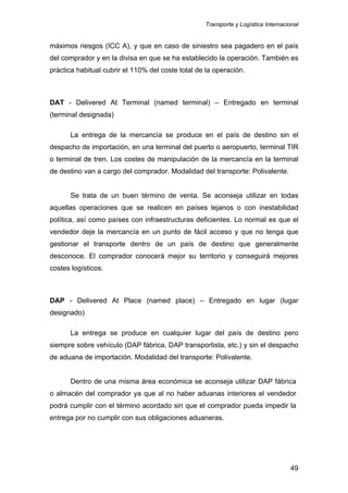 Transporte y Logística Internacional
49
máximos riesgos (ICC A), y que en caso de siniestro sea pagadero en el país
del comprador y en la divisa en que se ha establecido la operación. También es
práctica habitual cubrir el 110% del coste total de la operación.
DAT - Delivered At Terminal (named terminal) – Entregado en terminal
(terminal designada)
La entrega de la mercancía se produce en el país de destino sin el
despacho de importación, en una terminal del puerto o aeropuerto, terminal TIR
o terminal de tren. Los costes de manipulación de la mercancía en la terminal
de destino van a cargo del comprador. Modalidad del transporte: Polivalente.
Se trata de un buen término de venta. Se aconseja utilizar en todas
aquellas operaciones que se realicen en países lejanos o con inestabilidad
política, así como países con infraestructuras deficientes. Lo normal es que el
vendedor deje la mercancía en un punto de fácil acceso y que no tenga que
gestionar el transporte dentro de un país de destino que generalmente
desconoce. El comprador conocerá mejor su territorio y conseguirá mejores
costes logísticos.
DAP - Delivered At Place (named place) – Entregado en lugar (lugar
designado)
La entrega se produce en cualquier lugar del país de destino pero
siempre sobre vehículo (DAP fábrica, DAP transportista, etc.) y sin el despacho
de aduana de importación. Modalidad del transporte: Polivalente.
Dentro de una misma área económica se aconseja utilizar DAP fábrica
o almacén del comprador ya que al no haber aduanas interiores el vendedor
podrá cumplir con el término acordado sin que el comprador pueda impedir la
entrega por no cumplir con sus obligaciones aduaneras.
 