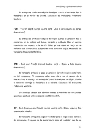 Transporte y Logística Internacional
51
La entrega se produce en el país de origen, cuando el vendedor deja la
mercancía en el muelle del puerto. Modalidad del transporte: Fletamento
Marítimo.
FOB - Free On Board (named loading port) - Libre a bordo (puerto de carga
determinado)
La entrega se produce en el país de origen, cuando el vendedor deja la
mercancía en la bodega del buque, cargada y estibada. Hay un cambio
importante con respecto a la versión 2000, ya que ahora el riesgo no se
transmite con la mercancía suspendida en la borda del buque. Modalidad del
transporte: Fletamento Marítimo.
CFR - Cost and Freight (named loading port) – Costo y flete (puerto
determinado)
El transporte principal lo paga el vendedor pero el riesgo en este tramo
es del comprador. El comprador debe tener claro que el seguro de la
mercancía va a su cargo. La entrega se produce en el país de origen, cuando
el vendedor entrega la mercancía a la naviera. Modalidad del transporte:
Fletamento Marítimo.
Se aconseja utilizar este término cuando el vendedor no nos puede
garantizar que hará un buen seguro en el término CIF.
CIF – Cost, Insurance and Freight (named loading port) - Costo, seguro y flete
(puerto determinado)
El transporte principal lo paga el vendedor pero el riego en ese tramo es
del comprador. El seguro de la mercancía lo paga el vendedor, que ha de
 