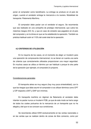 Transporte y Logística Internacional
52
poner al comprador como beneficiario. La entrega se produce en el país de
origen, cuando el vendedor entrega la mercancía a la naviera. Modalidad de
transporte: Fletamento Marítimo.
El comprador debe pactar con el vendedor el seguro. Se recomienda
que sea realizado en una compañía de prestigio internacional, que cubra los
máximos riesgos (ICC A), y que en caso de siniestro sea pagadero en el país
del comprador y en la divisa en que se ha establecido la operación. También es
práctica habitual cubrir el 110% del coste total de la operación.
4.2 CRITERIOS DE UTILIZACIÓN
En la mayoría de los casos, en el momento de elegir un Incoterm para
una operación de compraventa internacional, no se tienen en cuenta una serie
de criterios que correctamente utilizados proporcionan una mayor seguridad.
En muchos casos se utiliza un término por ser habitual o porque la otra parte
de la operación (por ejemplo, el comprador) lo propone.
Consideraciones generales
El transporte aéreo es muy seguro (hay muy poca siniestralidad), con lo
que los riesgos que debe asumir el comprador si se utilizan términos como CPT
y CIP respecto a DAT y DAP son mínimos.
En transporte marítimo en régimen de fletamento el vendedor debe
intentar no pactar nunca un Incoterm FOB, ya que de este modo se haría cargo
de todos los costes portuarios de la mercancía de un transporte que no ha
elegido y del que no se conocen sus condiciones.
Se recomienda utilizar EXW exclusivamente en las ventas nacionales o
en las ventas que se realizan dentro de zonas de libre comercio, como por
 