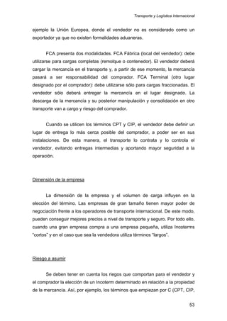 Transporte y Logística Internacional
53
ejemplo la Unión Europea, donde el vendedor no es considerado como un
exportador ya que no existen formalidades aduaneras.
FCA presenta dos modalidades. FCA Fábrica (local del vendedor): debe
utilizarse para cargas completas (remolque o contenedor). El vendedor deberá
cargar la mercancía en el transporte y, a partir de ese momento, la mercancía
pasará a ser responsabilidad del comprador. FCA Terminal (otro lugar
designado por el comprador): debe utilizarse sólo para cargas fraccionadas. El
vendedor sólo deberá entregar la mercancía en el lugar designado. La
descarga de la mercancía y su posterior manipulación y consolidación en otro
transporte van a cargo y riesgo del comprador.
Cuando se utilicen los términos CPT y CIP, el vendedor debe definir un
lugar de entrega lo más cerca posible del comprador, a poder ser en sus
instalaciones. De esta manera, el transporte lo contrata y lo controla el
vendedor, evitando entregas intermedias y aportando mayor seguridad a la
operación.
Dimensión de la empresa
La dimensión de la empresa y el volumen de carga influyen en la
elección del término. Las empresas de gran tamaño tienen mayor poder de
negociación frente a los operadores de transporte internacional. De este modo,
pueden conseguir mejores precios a nivel de transporte y seguro. Por todo ello,
cuando una gran empresa compra a una empresa pequeña, utiliza Incoterms
“cortos” y en el caso que sea la vendedora utiliza términos “largos”.
Riesgo a asumir
Se deben tener en cuenta los riegos que comportan para el vendedor y
el comprador la elección de un Incoterm determinado en relación a la propiedad
de la mercancía. Así, por ejemplo, los términos que empiezan por C (CPT, CIP,
 
