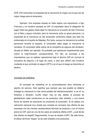 Transporte y Logística Internacional
54
CFR, CIF) transmiten la propiedad de la mercancía en origen con lo que son de
mayor riesgo para el comprador.
Ejemplo: Una empresa situada en Italia realiza una exportación a San
Francisco y el Incoterm pactado es CIP. El exportador tiene la obligación de
pagar todos los gastos hasta dejar la mercancía en el puerto de San Francisco
con el flete y seguro incluidos, pero la mercancía sufre un grave percance. La
propiedad de la mercancía es del comprador americano desde que ésta fue
embarcada en el puerto de Nápoles. Por tanto, aunque la mercancía ha sufrido
percances durante el trayecto, el comprador debe pagar la mercancía al
vendedor. El comprador debe cobrar de la compañía de seguros del vendedor,
situada en Malta, por ejemplo. Es probable que aparezcan impedimentos para
cobrar la indemnización correspondiente. Por ello, se aconseja a los
importadores que no realicen operaciones bajo el término CIP sin conocer la
compañía de seguros y el lugar de cobro, o bien que utilicen otro Incoterm
mediante el que controlen el seguro (CPT) o en el que el riesgo se transmita en
destino.
Concepto de marketing
El concepto de marketing en la comercialización lleva inherente el
espíritu de servicio. Esto significa que siempre que sea posible se debería
entregar la mercancía lo más cerca posible del cliente/comprador; si es en su
empresa o almacén, mucho mejor. Hoy en día, debido al proceso de
globalización debe introducirse en los productos valor añadido, y una buena
forma de hacerlo es acercando los productos al comprador. Si se realiza una
valoración personal muy simple que consiste en comparar dos ofertas de dos
empresas con las mismas características técnicas de producto y con el mismo
precio en CIP, pero en uno de los casos se amplía la oferta a DAT, ¿cuál de las
dos ofertas se elegirá? Seguramente, la que se amplía a DAT. De esta forma,
al utilizar términos "largos" se da valor añadido a los productos.
 