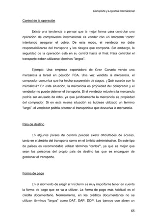 Transporte y Logística Internacional
55
Control de la operación
Existe una tendencia a pensar que la mejor forma para controlar una
operación de compraventa internacional es vender con un Incoterm “corto"
intentando asegurar el cobro. De este modo, el vendedor no debe
responsabilizarse del transporte y los riesgos que comporta. Sin embargo, la
seguridad de la operación está en su control hasta el final. Para controlar el
transporte deben utilizarse términos "largos".
Ejemplo: Una empresa exportadora de Gran Canaria vende una
mercancía a Israel en posición FCA. Una vez vendida la mercancía, el
comprador comunica que ha hecho suspensión de pagos. ¿Qué sucede con la
mercancía? En esta situación, la mercancía es propiedad del comprador y el
vendedor no puede detener el transporte. Si el vendedor retuviera la mercancía
podría ser acusado de robo, ya que jurídicamente la mercancía es propiedad
del comprador. Si en esta misma situación se hubiese utilizado un término
"largo”, el vendedor podría ordenar al transportista que devuelva la mercancía.
País de destino
En algunos países de destino pueden existir dificultades de acceso,
tanto en el ámbito del transporte como en el ámbito administrativo. En este tipo
de países es recomendable utilizar términos "cortos"', ya que es mejor que
sean las personas del propio país de destino las que se encarguen de
gestionar el transporte.
Forma de pago
En el momento de elegir el Incoterm es muy importante tener en cuenta
la forma de pago que se va a utilizar. La forma de pago más habitual es el
crédito documentario. Normalmente, en los créditos documentarios no se
utilizan términos "largos" como DAT, DAP, DDP. Los bancos que abren un
 