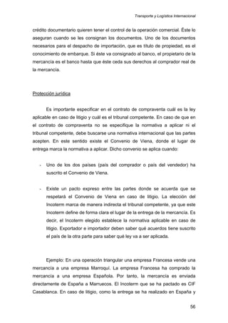Transporte y Logística Internacional
56
crédito documentario quieren tener el control de la operación comercial. Éste lo
aseguran cuando se les consignan los documentos. Uno de los documentos
necesarios para el despacho de importación, que es título de propiedad, es el
conocimiento de embarque. Si éste va consignado al banco, el propietario de la
mercancía es el banco hasta que éste ceda sus derechos al comprador real de
la mercancía.
Protección jurídica
Es importante especificar en el contrato de compraventa cuál es la ley
aplicable en caso de litigio y cuál es el tribunal competente. En caso de que en
el contrato de compraventa no se especifique la normativa a aplicar ni el
tribunal competente, debe buscarse una normativa internacional que las partes
acepten. En este sentido existe el Convenio de Viena, donde el lugar de
entrega marca la normativa a aplicar. Dicho convenio se aplica cuando:
- Uno de los dos países (país del comprador o país del vendedor) ha
suscrito el Convenio de Viena.
- Existe un pacto expreso entre las partes donde se acuerda que se
respetará el Convenio de Viena en caso de litigio. La elección del
Incoterm marca de manera indirecta el tribunal competente, ya que este
Incoterm define de forma clara el lugar de la entrega de la mercancía. Es
decir, el Incoterm elegido establece la normativa aplicable en caso de
litigio. Exportador e importador deben saber qué acuerdos tiene suscrito
el país de la otra parte para saber qué ley va a ser aplicada.
Ejemplo: En una operación triangular una empresa Francesa vende una
mercancía a una empresa Marroquí. La empresa Francesa ha comprado la
mercancía a una empresa Española. Por tanto, la mercancía es enviada
directamente de España a Marruecos. El Incoterm que se ha pactado es CIF
Casablanca. En caso de litigio, como la entrega se ha realizado en España y
 