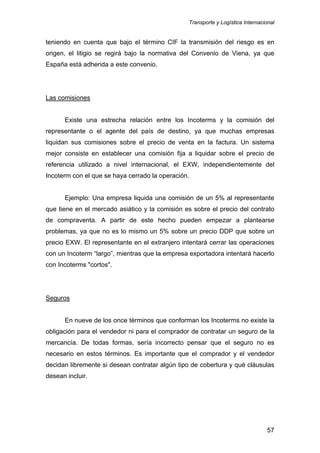 Transporte y Logística Internacional
57
teniendo en cuenta que bajo el término CIF la transmisión del riesgo es en
origen, el litigio se regirá bajo la normativa del Convenio de Viena, ya que
España está adherida a este convenio.
Las comisiones
Existe una estrecha relación entre los Incoterms y la comisión del
representante o el agente del país de destino, ya que muchas empresas
liquidan sus comisiones sobre el precio de venta en la factura. Un sistema
mejor consiste en establecer una comisión fija a liquidar sobre el precio de
referencia utilizado a nivel internacional, el EXW, independientemente del
Incoterm con el que se haya cerrado la operación.
Ejemplo: Una empresa liquida una comisión de un 5% al representante
que tiene en el mercado asiático y la comisión es sobre el precio del contrato
de compraventa. A partir de este hecho pueden empezar a plantearse
problemas, ya que no es lo mismo un 5% sobre un precio DDP que sobre un
precio EXW. El representante en el extranjero intentará cerrar las operaciones
con un Incoterm “largo”, mientras que la empresa exportadora intentará hacerlo
con Incoterms "cortos".
Seguros
En nueve de los once términos que conforman los Incoterms no existe la
obligación para el vendedor ni para el comprador de contratar un seguro de la
mercancía. De todas formas, sería incorrecto pensar que el seguro no es
necesario en estos términos. Es importante que el comprador y el vendedor
decidan libremente si desean contratar algún tipo de cobertura y qué cláusulas
desean incluir.
 