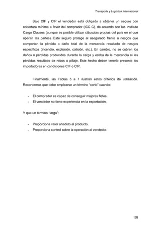 Transporte y Logística Internacional
58
Bajo CIF y CIP el vendedor está obligado a obtener un seguro con
cobertura mínima a favor del comprador (ICC C), de acuerdo con las Institute
Cargo Clauses (aunque es posible utilizar cláusulas propias del país en el que
operan las partes). Este seguro protege al asegurado frente a riesgos que
comportan la pérdida o daño total de la mercancía resultado de riesgos
específicos (incendio, explosión, colisión, etc.). En cambio, no se cubren los
daños o pérdidas producidos durante la carga y estiba de la mercancía ni las
pérdidas resultado de robos o pillaje. Este hecho deben tenerlo presente los
importadores en condiciones CIF o CIP.
Finalmente, las Tablas 5 a 7 ilustran estos criterios de utilización.
Recordemos que debe emplearse un término “corto” cuando:
- El comprador es capaz de conseguir mejores fletes.
- El vendedor no tiene experiencia en la exportación.
Y que un término “largo”:
- Proporciona valor añadido al producto.
- Proporciona control sobre la operación al vendedor.
 