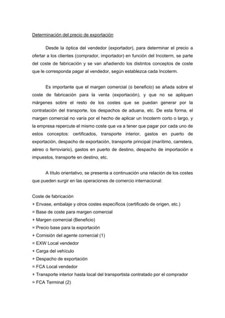 Determinación del precio de exportación
Desde la óptica del vendedor (exportador), para determinar el precio a
ofertar a los clientes (comprador, importador) en función del Incoterm, se parte
del coste de fabricación y se van añadiendo los distintos conceptos de coste
que le corresponda pagar al vendedor, según establezca cada Incoterm.
Es importante que el margen comercial (o beneficio) se añada sobre el
coste de fabricación para la venta (exportación), y que no se apliquen
márgenes sobre el resto de los costes que se puedan generar por la
contratación del transporte, los despachos de aduana, etc. De esta forma, el
margen comercial no varía por el hecho de aplicar un Incoterm corto o largo, y
la empresa repercute el mismo coste que va a tener que pagar por cada uno de
estos conceptos: certificados, transporte interior, gastos en puerto de
exportación, despacho de exportación, transporte principal (marítimo, carretera,
aéreo o ferroviario), gastos en puerto de destino, despacho de importación e
impuestos, transporte en destino, etc.
A título orientativo, se presenta a continuación una relación de los costes
que pueden surgir en las operaciones de comercio internacional:
Coste de fabricación
+ Envase, embalaje y otros costes específicos (certificado de origen, etc.)
= Base de coste para margen comercial
+ Margen comercial (Beneficio)
= Precio base para la exportación
+ Comisión del agente comercial (1)
= EXW Local vendedor
+ Carga del vehículo
+ Despacho de exportación
= FCA Local vendedor
+ Transporte interior hasta local del transportista contratado por el comprador
= FCA Terminal (2)
 