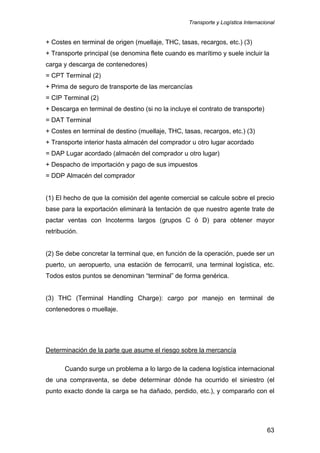 Transporte y Logística Internacional
63
+ Costes en terminal de origen (muellaje, THC, tasas, recargos, etc.) (3)
+ Transporte principal (se denomina flete cuando es marítimo y suele incluir la
carga y descarga de contenedores)
= CPT Terminal (2)
+ Prima de seguro de transporte de las mercancías
= CIP Terminal (2)
+ Descarga en terminal de destino (si no la incluye el contrato de transporte)
= DAT Terminal
+ Costes en terminal de destino (muellaje, THC, tasas, recargos, etc.) (3)
+ Transporte interior hasta almacén del comprador u otro lugar acordado
= DAP Lugar acordado (almacén del comprador u otro lugar)
+ Despacho de importación y pago de sus impuestos
= DDP Almacén del comprador
(1) El hecho de que la comisión del agente comercial se calcule sobre el precio
base para la exportación eliminará la tentación de que nuestro agente trate de
pactar ventas con Incoterms largos (grupos C ó D) para obtener mayor
retribución.
(2) Se debe concretar la terminal que, en función de la operación, puede ser un
puerto, un aeropuerto, una estación de ferrocarril, una terminal logística, etc.
Todos estos puntos se denominan “terminal” de forma genérica.
(3) THC (Terminal Handling Charge): cargo por manejo en terminal de
contenedores o muellaje.
Determinación de la parte que asume el riesgo sobre la mercancía
Cuando surge un problema a lo largo de la cadena logística internacional
de una compraventa, se debe determinar dónde ha ocurrido el siniestro (el
punto exacto donde la carga se ha dañado, perdido, etc.), y compararlo con el
 