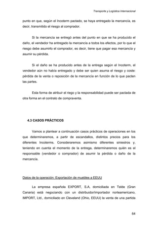 Transporte y Logística Internacional
64
punto en que, según el Incoterm pactado, se haya entregado la mercancía, es
decir, transmitido el riesgo al comprador.
Si la mercancía se entregó antes del punto en que se ha producido el
daño, el vendedor ha entregado la mercancía a todos los efectos, por lo que el
riesgo debe asumirlo el comprador, es decir, tiene que pagar esa mercancía y
asumir su pérdida.
Si el daño se ha producido antes de la entrega según el Incoterm, el
vendedor aún no había entregado y debe ser quien asuma el riesgo y coste:
pérdida de la venta o reposición de la mercancía en función de lo que pacten
las partes.
Esta forma de atribuir el riego y la responsabilidad puede ser pactada de
otra forma en el contrato de compraventa.
4.3 CASOS PRÁCTICOS
Vamos a plantear a continuación casos prácticos de operaciones en los
que determinaremos, a partir de escandallos, distintos precios para los
diferentes Incoterms. Consideraremos asimismo diferentes siniestros y,
teniendo en cuenta el momento de la entrega, determinaremos quién es el
responsable (vendedor o comprador) de asumir la pérdida o daño de la
mercancía.
Datos de la operación: Exportación de muebles a EEUU
La empresa española EXPORT, S.A, domiciliada en Telde (Gran
Canaria) está negociando con un distribuidor/importador norteamericano,
IMPORT, Ltd., domiciliado en Cleveland (Ohio, EEUU) la venta de una partida
 