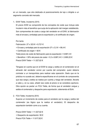 Transporte y Logística Internacional
67
en un mercado, que otra dedicada al posicionamiento de lujo o dirigida a un
segmento concreto del mercado.
1. EXW Telde, Incoterms 2010.
El precio EXW se compondrá de los conceptos de coste que incluye este
Incoterm más el beneficio que surja de la aplicación del margen establecido.
Son componentes de coste a cargo del vendedor en el EXW, la fabricación
más el envase y embalaje para la exportación y el certificado de origen.
Por tanto:
Fabricación: 27 x 323 € = 8.721 €
+ Envase y embalaje para la exportación 27 x 3.2 € = 86,4 €
+ Certificado de origen = 60 €
Total precio de coste de fabricación para la exportación = 8.867,4 €
+ Beneficio = 30% del precio de coste = 0,3 x 8.867,4 € = 2.660,22 €
Precio EXW Telde = 11.527,62 €
Téngase en cuenta que en el EXW la carga y estiba en el contenedor en el
almacén del vendedor corren por cuenta del comprador, quien debería
contratar a un transportista para realizar esta operación. Dado que en la
práctica no sucede así, debería especificarse en el contrato de compraventa
que esa carga y estiba se realiza por cuenta y riesgo del vendedor, llevarla
a cabo y, en su caso, añadir ese coste al precio si se considera oportuno.
Otra opción es pactar un FCA Telde, de forma que el vendedor cargue y
estibe el contenedor y despache para exportación, obteniendo el DUA.
2. FCA Telde, Incoterms 2010.
Supone un incremento de costes para el vendedor por la carga y estiba del
contenedor (es lógico que la realice el vendedor). El despacho de
exportación también corre a su cuenta.
Precio EXW Telde = 11.527,62 €
+ Despacho de exportación: 90 €
Precio FCA Telde = 11.617,62 €
 