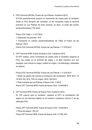 Transporte y Logística Internacional
68
3. FCA Terminal OPCSA, Puerto de Las Palmas, Incoterms 2010.
El FCA puerto/terminal supone un incremento de costes para el vendedor
frente al FCA almacén del vendedor, el del transporte hasta la terminal
portuaria en Las Palmas de Gran Canaria, es decir, el coste del camión
portacontenedores. Por tanto:
Precio FCA Telde = 11.617,62 €
+ Colocación de precinto: 18 €
+ Transporte en camión portacontenedores de Telde al Puerto de las
Palmas: 335 €
Precio FCA Terminal OPCSA, Puerto de Las Palmas = 11.970,62 €
4. CPT Terminal APM, Puerto de Nueva York, Incoterms 2010.
El CPT implica, como incremento de costes para el vendedor respecto al
FCA, los costes en la terminal de origen y el flete marítimo con sus
recargos, que incluye la carga y estiba en origen, y la descarga y desestiba
en destino.
Precio FCA Terminal OPCSA, Puerto de Las Palmas = 11.970,62 €
+ Resto de gastos fob previos al embarque del contenedor, ISPS 48 €, T3
74,26 €, B/L 40 €, THC en origen 140 €: 302,26 €
+ Flete marítimo de Las Palmas a Nueva York: 1.328 €
Precio CPT Terminal APM, Puerto de Nueva York: 13.600,88 €
5. CIP Terminal APM, Puerto de Nueva York, Incoterms 2010.
EL CIP supone para el vendedor, respecto al CPT, la contratación del
seguro en los términos fijados en el Incoterm (cobertura mínima C de las
cláusulas ICC)
Precio CPT Terminal APM, Puerto de Nueva York: 13.600,88 €
+ Prima de seguro: 184,3 €
Precio CIP Terminal APM, Puerto de Nueva York: 13.785,18 €
 