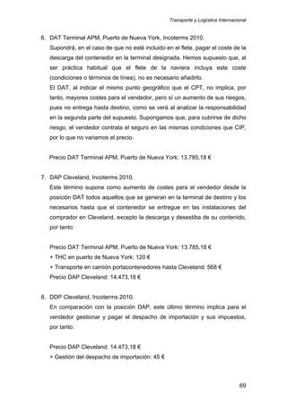 Transporte y Logística Internacional
69
6. DAT Terminal APM, Puerto de Nueva York, Incoterms 2010.
Supondrá, en el caso de que no esté incluido en el flete, pagar el coste de la
descarga del contenedor en la terminal designada. Hemos supuesto que, al
ser práctica habitual que el flete de la naviera incluya este coste
(condiciones o términos de línea), no es necesario añadirlo.
El DAT, al indicar el mismo punto geográfico que el CPT, no implica, por
tanto, mayores costes para el vendedor, pero sí un aumento de sus riesgos,
pues no entrega hasta destino, como se verá al analizar la responsabilidad
en la segunda parte del supuesto. Supongamos que, para cubrirse de dicho
riesgo, el vendedor contrata el seguro en las mismas condiciones que CIP,
por lo que no variamos el precio.
Precio DAT Terminal APM, Puerto de Nueva York: 13.785,18 €
7. DAP Cleveland, Incoterms 2010.
Este término supone como aumento de costes para el vendedor desde la
posición DAT todos aquellos que se generan en la terminal de destino y los
necesarios hasta que el contenedor se entregue en las instalaciones del
comprador en Cleveland, excepto la descarga y desestiba de su contenido,
por tanto:
Precio DAT Terminal APM, Puerto de Nueva York: 13.785,18 €
+ THC en puerto de Nueva York: 120 €
+ Transporte en camión portacontenedores hasta Cleveland: 568 €
Precio DAP Cleveland: 14.473,18 €
8. DDP Cleveland, Incoterms 2010.
En comparación con la posición DAP, este último término implica para el
vendedor gestionar y pagar el despacho de importación y sus impuestos,
por tanto:
Precio DAP Cleveland: 14.473,18 €
+ Gestión del despacho de importación: 45 €
 