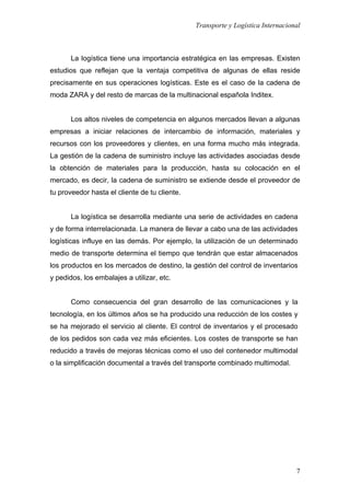 Transporte y Logística Internacional
7
La logística tiene una importancia estratégica en las empresas. Existen
estudios que reflejan que la ventaja competitiva de algunas de ellas reside
precisamente en sus operaciones logísticas. Este es el caso de la cadena de
moda ZARA y del resto de marcas de la multinacional española Inditex.
Los altos niveles de competencia en algunos mercados llevan a algunas
empresas a iniciar relaciones de intercambio de información, materiales y
recursos con los proveedores y clientes, en una forma mucho más integrada.
La gestión de la cadena de suministro incluye las actividades asociadas desde
la obtención de materiales para la producción, hasta su colocación en el
mercado, es decir, la cadena de suministro se extiende desde el proveedor de
tu proveedor hasta el cliente de tu cliente.
La logística se desarrolla mediante una serie de actividades en cadena
y de forma interrelacionada. La manera de llevar a cabo una de las actividades
logísticas influye en las demás. Por ejemplo, la utilización de un determinado
medio de transporte determina el tiempo que tendrán que estar almacenados
los productos en los mercados de destino, la gestión del control de inventarios
y pedidos, los embalajes a utilizar, etc.
Como consecuencia del gran desarrollo de las comunicaciones y la
tecnología, en los últimos años se ha producido una reducción de los costes y
se ha mejorado el servicio al cliente. El control de inventarios y el procesado
de los pedidos son cada vez más eficientes. Los costes de transporte se han
reducido a través de mejoras técnicas como el uso del contenedor multimodal
o la simplificación documental a través del transporte combinado multimodal.
 