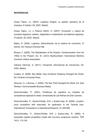 Transporte y Logística Internacional
72
REFERENCIAS
Anaya Tejero, J.J. (2007), Logística Integral. La gestión operativa de la
empresa. 3ª edición. Ed. ESIC. Madrid.
Anaya Tejero, J.J. y Polanco Martín, S. (2007), Innovación y mejora de
procesos logísticos: análisis, diagnóstico e implantación de sistemas logísticos.
2ª edición. Ed. ESIC. Madrid.
Ballou, R. (2004), Logística. Administración de la cadena de suministro. 5ª
edición. Ed. Pearson-Prentice Hall.
Broeze, F. (2002), The Globalization of the Oceans: Containerization from the
1950s to the Present. Ed. St. John's Newfoundland: International Maritime
Economic History Association.
Cabrera Cánovas, A. (2011), Transporte internacional de mercancías. Ed.
ICEX. Madrid.
Cudahy, B. (2006), Box Boats: How Container Shipping Changed the World.
Ed. Fordham University Press.
Donovan, A. y Bonney, J. (2006), The Box That Changed the World. Ed. East
Windsor: Commonwealth Business Media.
Dorta-González, P. (2001), Problemas de equilibrio en modelos de
competencia espacial en redes. Universidad de Las Palmas de Gran Canaria.
Dorta-González, P., Santos-Peñate, D.R. y Suárez-Veja, R. (2008), Location-
price competition with externality: An application to the Tenerife tram.
International Transactions in Operational Research 15, 583-598.
Dorta-González, P., Santos-Peñate, D.R. y Suárez-Veja, R. (2006), A
duopolistic spatial competition model with non-zero conjectural variation. TOP
14(1), 113-134.
 