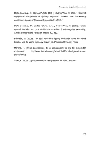 Transporte y Logística Internacional
73
Dorta-González, P., Santos-Peñate, D.R. y Suárez-Veja, R. (2004), Cournot
oligopolistic competition in spatially separated markets: The Stackelberg
equilibrium. Annals of Regional Science 38(3), 499-511.
Dorta-González, P., Santos-Peñate, D.R. y Suárez-Veja, R. (2002), Pareto
optimal allocation and price equilibrium for a duopoly with negative externality.
Annals of Operations Research 116(1), 129-152.
Levinson, M. (2006), The Box: How the Shipping Container Made the World
Smaller and the World Economy Bigger. Ed. Princeton University Press.
Moreno, F. (2010), Los ladrillos de la globalización: la era del contenedor
multimodal. http://www.liberalismo.org/articulo/439/ladrillos/globalizacion/,
(10/12/2012).
Soret, I. (2005), Logística comercial y empresarial. Ed. ESIC. Madrid
 