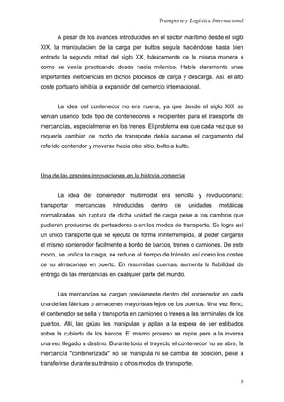 Transporte y Logística Internacional
9
A pesar de los avances introducidos en el sector marítimo desde el siglo
XIX, la manipulación de la carga por bultos seguía haciéndose hasta bien
entrada la segunda mitad del siglo XX, básicamente de la misma manera a
como se venía practicando desde hacía milenios. Había claramente unas
importantes ineficiencias en dichos procesos de carga y descarga. Así, el alto
coste portuario inhibía la expansión del comercio internacional.
La idea del contenedor no era nueva, ya que desde el siglo XIX se
venían usando todo tipo de contenedores o recipientes para el transporte de
mercancías, especialmente en los trenes. El problema era que cada vez que se
requería cambiar de modo de transporte debía sacarse el cargamento del
referido contendor y moverse hacia otro sitio, bulto a bulto.
Una de las grandes innovaciones en la historia comercial
La idea del contenedor multimodal era sencilla y revolucionaria:
transportar mercancías introducidas dentro de unidades metálicas
normalizadas, sin ruptura de dicha unidad de carga pese a los cambios que
pudieran producirse de porteadores o en los modos de transporte. Se logra así
un único transporte que se ejecuta de forma ininterrumpida, al poder cargarse
el mismo contenedor fácilmente a bordo de barcos, trenes o camiones. De este
modo, se unifica la carga, se reduce el tiempo de tránsito así como los costes
de su almacenaje en puerto. En resumidas cuentas, aumenta la fiabilidad de
entrega de las mercancías en cualquier parte del mundo.
Las mercancías se cargan previamente dentro del contenedor en cada
una de las fábricas o almacenes mayoristas lejos de los puertos. Una vez lleno,
el contenedor se sella y transporta en camiones o trenes a las terminales de los
puertos. Allí, las grúas los manipulan y apilan a la espera de ser estibados
sobre la cubierta de los barcos. El mismo proceso se repite pero a la inversa
una vez llegado a destino. Durante todo el trayecto el contenedor no se abre, la
mercancía "contenerizada" no se manipula ni se cambia de posición, pese a
transferirse durante su tránsito a otros modos de transporte.
 