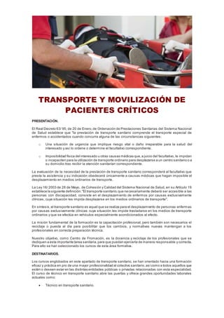 TRANSPORTE Y MOVILIZACIÓN DE
PACIENTES CRÍTICOS
PRESENTACIÓN.
El Real Decreto 63/ 95, de 20 de Enero,de Ordenación de Prestaciones Sanitarias del Sistema Nacional
de Salud establece que "la prestación de transporte sanitario comprende el transporte especial de
enfermos o accidentados cuando concurra alguna de las circunstancias siguientes:
o Una situación de urgencia que implique riesgo vital o daño irreparable para la salud del
interesado y así lo ordene o determine el facultativo correspondiente.
o Imposibilidad física del interesado u otras causas médicas que,a juicio del facultativo, le impidan
o incapaciten para la utilización de transporte ordinario para desplazarse a un centro sanitario o a
su domicilio tras recibir la atención sanitarían correspondiente.
La evaluación de la necesidad de la prestación de transporte sanitario corresponderá al facultativo que
presta la asistencia y su indicación obedecerá únicamente a causas médicas que hagan imposible el
desplazamiento en medios ordinarios de transporte.
La Ley 16/ 2003 de 28 de Mayo, de Cohesión y Calidad del Sistema Nacional de Salud, en su Artículo 19
establece la siguiente definición:"El transporte sanitario,que necesariamente deberá ser accesible a las
personas con discapacidad, consiste en el desplazamiento de enfermos por causas exclusivamente
clínicas, cuya situación les impida desplazarse en los medios ordinarios de transporte".
En síntesis,el transporte sanitario es aquel que se realiza para el desplazamiento de personas enfermas
por causas exclusivamente clínicas cuya situación les impide trasladarse en los medios de transporte
ordinarios y que se efectúa en vehículos especialmente acondicionados al efecto.
La misión fundamental de la formación es la capacitación profesional, pero también son necesarios el
reciclaje o puesta al día para posibilitar que los cambios, y normativas nuevas mantengan a los
profesionales en correcta preparación técnica.
Nuestro objetivo, como Centro de Fromación, es la docencia y reciclaje de los profesionales que se
dediquen a esta importante tarea sanitaria,para que puedan ejercerla de manera responsable y correcta.
Para ello se han seleccionado los cursos de esta área formativa.
DESTINATARIOS.
Los cursos englobados en este apartado de transporte sanitario, se han orientado hacia una formación
eficaz y práctica en pro de una mayor profesionalidad al colectivo sanitario,asícomo a todos aquellos que
estén o deseen estar en las distintas entidades públicas o privadas relacionadas con esta especialidad.
El curso de técnico en transporte sanitario abre las puertas y ofrece grandes oportunidades laborales
actuales como:
 Técnico en transporte sanitario.
 