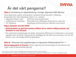 Är det värt pengarna?
     Källa A: Utvärdering av vägtrafikledning i Sverige, Vägverket 2005 (Movea)*
     Flera dåvarande system utvärderades, däribland Kövarning E6/S i Göteborg.
     Synpunkter från olika företrädare (fram t.o.m. studien):
     • Vägverket Region Väst:       KöVS har varit mycket lyckat
     • Trafikkontoret i Göteborg: Kostnaderna för Göteborgs stads del har varit små
     • TIC Göteborg:                Satsningen på Kövarning har definitivt varit lönsam
     Några slutsatser rörande KöVS:
     • KöVS förefaller ha gett klart positiva effekter till en relativt måttlig kostnad, och
       förefaller ha varit lönsamt.
     • Fler oberoende utvärderingar bör göras. Exempel är MCS som av trafikanterna i huvudsak
       uppfattas som ett KöVS. Kriterierna bör klarläggas för när MCS ska användas, och när det
       enklare, men mer direkta KöVS är lämpligare.


     Källa B: ”Slutsatser från uppdateringen av Vägverkets Effektsamband ITS” **
     Kövarningssystem är lönsamt. Orsak: säkerhet och framkomlighet är två faktorer som
     väger tungt vid lönsamhetsberäkning.

* Lind, Kronborg, Lindkvist. Vad har vägtrafikledningen åstadkommit i praktiken. Movea, Maj 2005
** Arby. Nyttan med ITS – Slutsatser och frågetecken från uppdateringen av Vägverkets Effektsamband – ITS. Sweco, Transportforum 2008

            10      Transportforum 2012 - Kövarningssystem. Dramsvik & Ericsson
 