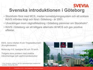 Svenska introduktionen i Göteborg
   • Stockholm först med MCS, medan tunnelstyrningssystem och ett enklare
     KöVS infördes tidigt och först i Göteborg - år 2001.
   • Utvecklingen inom vägtrafikledning i Göteborg påminner om Stockholm*.
   • KöVS i Göteborg var ett billigare alternativ till MCS och gav positiva
     effekter.



E6/S, norra infarten N om Tingstadstunneln
(Kungälvsleden)
Motorväg 4 kf, hastighet 90 och 70 km/h
Tidigare stora problem med snabba
inbromsningar och upphinnandeolyckor


* Lind, Kronborg, Lindkvist. Vad har vägtrafikledningen åstadkommit
i praktiken. Movea Maj 2005

             11      Transportforum 2012 - Kövarningssystem. Dramsvik & Ericsson
 