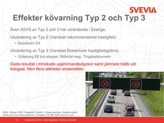 Effekter kövarning Typ 2 och Typ 3
      Även KöVS av Typ 2 och 3 har utvärderats i Sverige.
      Utvärdering av Typ 2 (Variabel rekommenderad hastighet)
           • Stockholm E4

      Utvärdering av Typ 3 (Variabel föreskriven hastighetsgräns)
           • Göteborg E6 två etapper: Mölndal resp. Tingstadstunneln

      Goda resultat i minskade upphinnandeolyckor samt jämnare trafik vid
      trängsel. Men flera olikheter sinsemellan.




Källa: Movea 2009. Congestion Control – Queue warning, Variable speed
limits and Link control systems in Sweden. ITS WC 2009. Gunnar Lind

            15      Transportforum 2012 - Kövarningssystem. Dramsvik & Ericsson
 