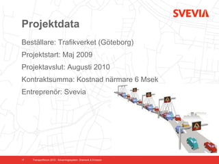 Projektdata
Beställare: Trafikverket (Göteborg)
Projektstart: Maj 2009
Projektavslut: Augusti 2010
Kontraktsumma: Kostnad närmare 6 Msek
Entreprenör: Svevia




17   Transportforum 2012 - Kövarningssystem. Dramsvik & Ericsson
 