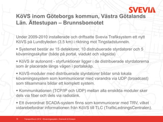 KöVS inom Göteborgs kommun, Västra Götalands
Län. Ättestupan – Brunnsbomotet

Under 2009-2010 installerade och driftsatte Svevia Trafiksystem ett nytt
KöVS på Lundbyleden (3,5 km) i riktning mot Tingstadstunneln.
 Systemet består av 15 detektorer, 10 distrubuerade styrdatorer och 5
kövarningsskyltar (både på portal, viadukt och vägsida)
 KöVS är autonomt - styrfunktioner ligger i de distribuerade styrdatorerna
som är placerade längs vägen i portalskåp.
 KöVS-moduler med distribuerade styrdatorer bildar små lokala
kövarningssystem som kommunicerar med varandra via UDP (broadcast)
som tillsammans bildar ett komplett system.
 Kommunikationen (TCP/IP och UDP) mellan alla enskilda moduler sker
dels via fiber och dels via radiolänk.
 Ett överordnat SCADA-system finns som kommunicerar med TRV, vilket
vidarebefordrar informationen från KöVS till TLC (TrafikLedningsCentralen).

18   Transportforum 2012 - Kövarningssystem. Dramsvik & Ericsson
 