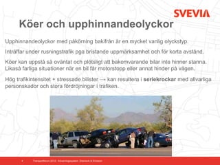 Köer och upphinnandeolyckor
Upphinnandeolyckor med påkörning bakifrån är en mycket vanlig olyckstyp.
Inträffar under rusningstrafik pga bristande uppmärksamhet och för korta avstånd.
Köer kan uppstå så oväntat och plötsligt att bakomvarande bilar inte hinner stanna.
Likaså farliga situationer när en bil får motorstopp eller annat hinder på vägen.
Hög trafikintensitet + stressade bilister → kan resultera i seriekrockar med allvarliga
personskador och stora fördröjningar i trafiken.




      4    Transportforum 2012 - Kövarningssystem. Dramsvik & Ericsson
 