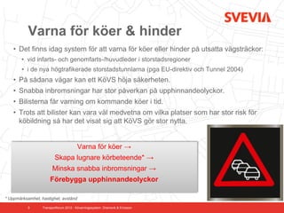 Varna för köer & hinder
    • Det finns idag system för att varna för köer eller hinder på utsatta vägsträckor:
        • vid infarts- och genomfarts-/huvudleder i storstadsregioner
        • i de nya högtrafikerade storstadstunnlarna (pga EU-direktiv och Tunnel 2004)
    • På sådana vägar kan ett KöVS höja säkerheten.
    • Snabba inbromsningar har stor påverkan på upphinnandeolyckor.
    • Bilisterna får varning om kommande köer i tid.
    • Trots att bilister kan vara väl medvetna om vilka platser som har stor risk för
      köbildning så har det visat sig att KöVS gör stor nytta.


                                        Varna för köer →
                         Skapa lugnare körbeteende* →
                        Minska snabba inbromsningar →
                      Förebygga upphinnandeolyckor

* Uppmärksamhet, hastighet, avstånd

           5      Transportforum 2012 - Kövarningssystem. Dramsvik & Ericsson
 