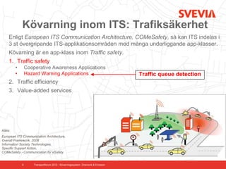 Kövarning inom ITS: Trafiksäkerhet
     Enligt European ITS Communication Architecture, COMeSafety, så kan ITS indelas i
     3 st övergripande ITS-applikationsområden med många underliggande app-klasser.
     Kövarning är en app-klass inom Traffic safety.
     1. Traffic safety
         •       Cooperative Awareness Applications
         •       Hazard Warning Applications                                       Traffic queue detection
     2. Traffic efficiency
     3. Value-added services




Källa:
European ITS Communication Architecture,
Overall Framework, 2008
Information Society Technologies,
Specific Support Action,
COMeSafety - Communication for eSafety


             6       Transportforum 2012 - Kövarningssystem. Dramsvik & Ericsson
 